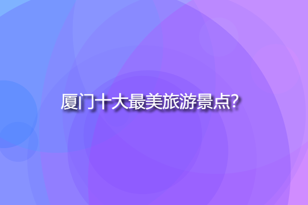 廈門十大最美旅游景點，廈門自由行必去景點？