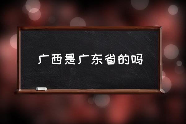 廣西是廣東省的嗎 你了解廣西嗎？