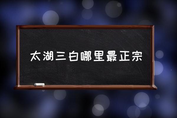 太湖三白哪里最正宗 太湖三大河鮮？