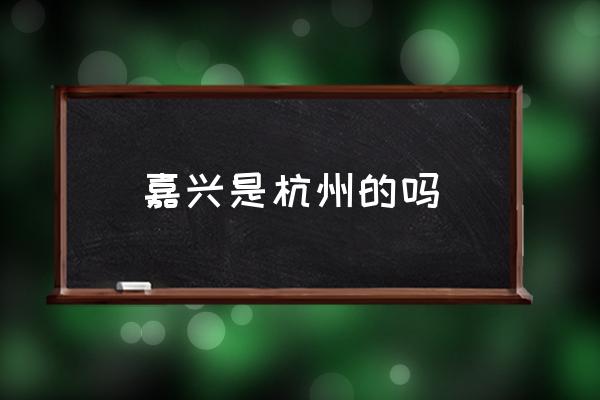 嘉興是杭州的嗎 嘉興是一個什么樣的城市？