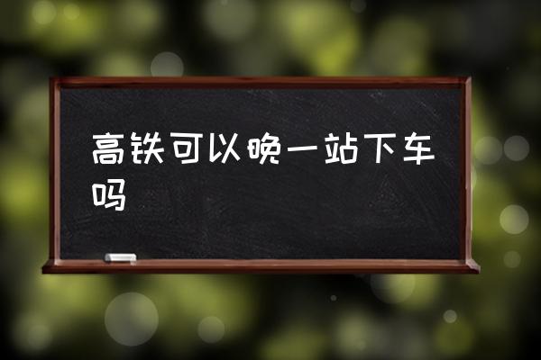 高鐵可以晚一站下車嗎 高鐵可以提前一站下車嘛？