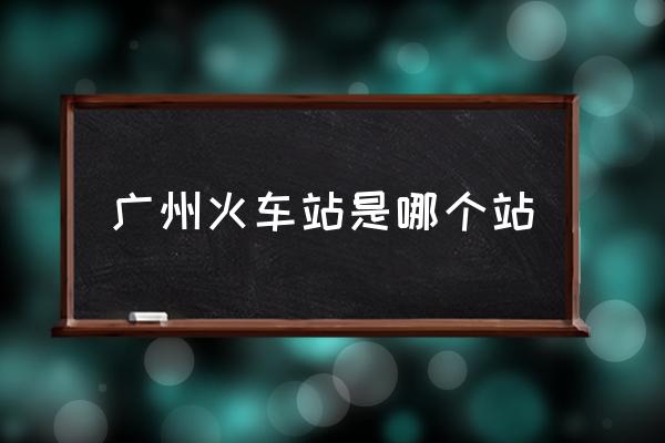 廣州火車(chē)站是哪個(gè)站 廣州站是指哪個(gè)站？