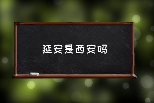 延安是西安嗎 延安是現(xiàn)在的哪里