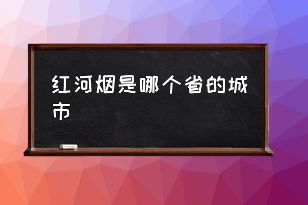 紅河煙是哪個省的城市 紅河是不是邊境地區(qū)？