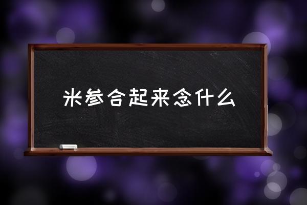 米參合起來念什么 米和參左右組合的字怎么讀？