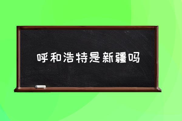 呼和浩特是新疆嗎 內(nèi)蒙古呼和浩特在黑龍江哪邊？