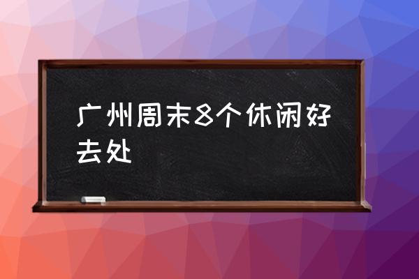 廣州周末8個休閑好去處 廣州最好玩的地方？