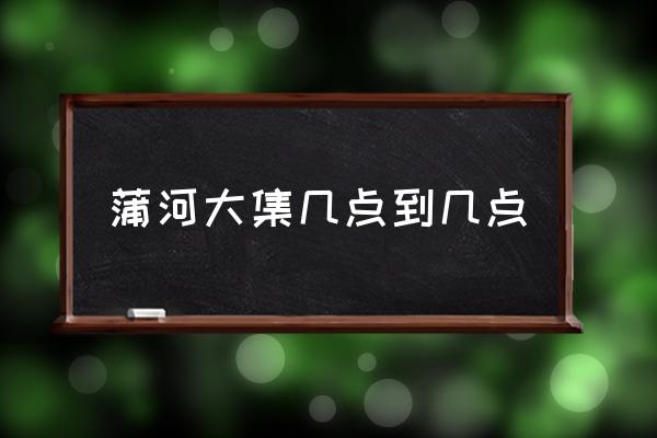 蒲河大集幾點到幾點 誰知道沈陽的蒲河大集都什么時候開集？
