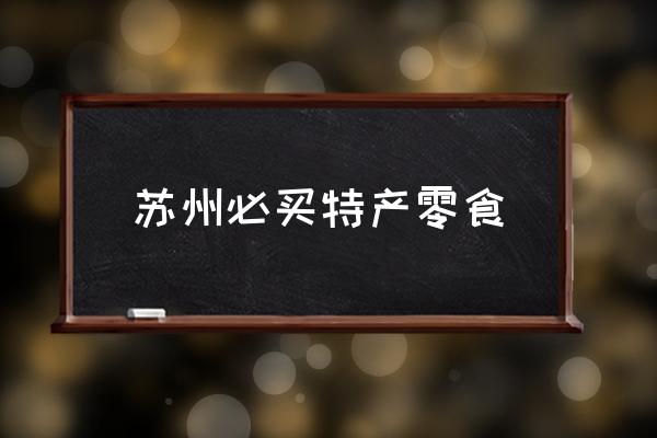 蘇州必買特產(chǎn)零食 蘇州有哪些特產(chǎn)？