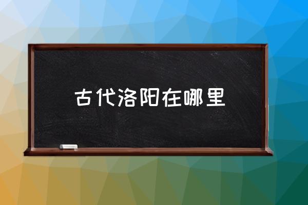 古代洛陽在哪里 三國時代洛陽在哪里？
