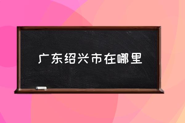 廣東紹興市在哪里 紹興是一個怎么樣的城市？