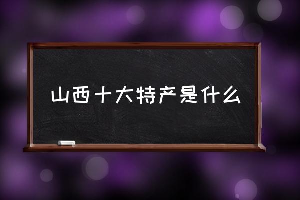 山西十大特產(chǎn)是什么 山西特產(chǎn)有哪些？