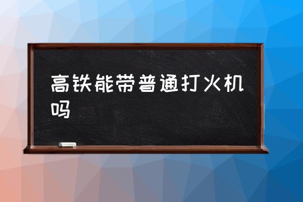 高鐵能帶普通打火機(jī)嗎 高鐵能帶打火機(jī)？