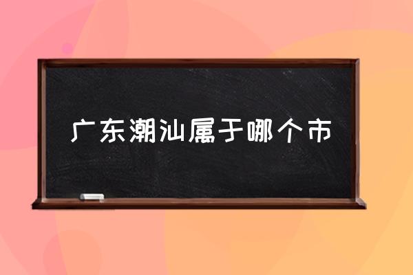 廣東潮汕屬于哪個市 潮汕是哪里的省份？