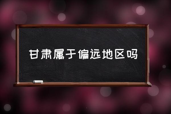 甘肅屬于偏遠(yuǎn)地區(qū)嗎 甘肅在中國(guó)的什么位置？