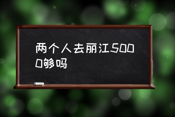 兩個人去麗江5000夠嗎 麗江什么時候最適合游玩？