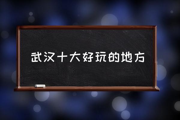 武漢十大好玩的地方 武漢有什么地方比較好玩？