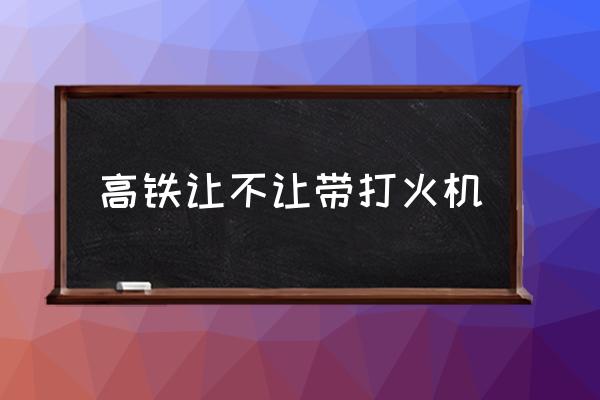 高鐵讓不讓帶打火機(jī) 為什么打火機(jī)能帶上高鐵？