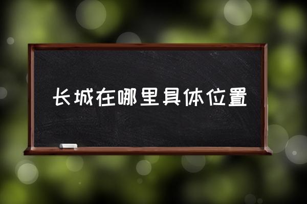 長城在哪里具體位置 長城的基本狀況和長度結(jié)構(gòu)？