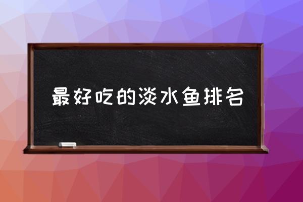 最好吃的淡水魚排名 中國最好吃的魚是什么魚？