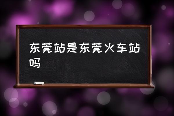 東莞站是東莞火車站嗎 東莞站在東莞哪？