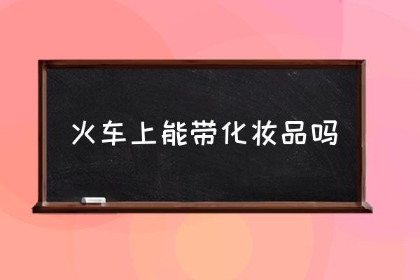 火車上能帶化妝品嗎 火車上不能帶什么東西？