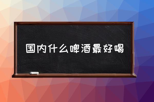 國內(nèi)什么啤酒最好喝 哪個牌子的啤酒好喝？