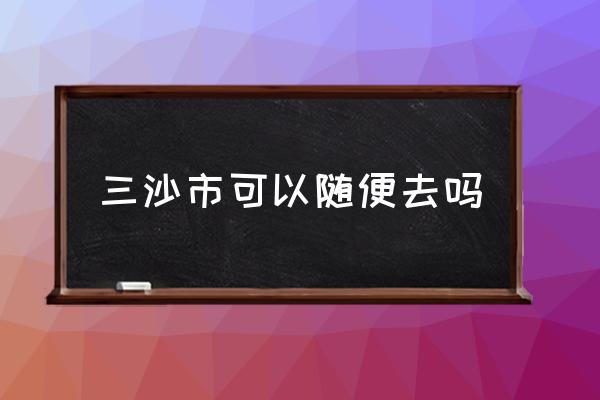 三沙市可以隨便去嗎 西沙群島位于哪個省份？