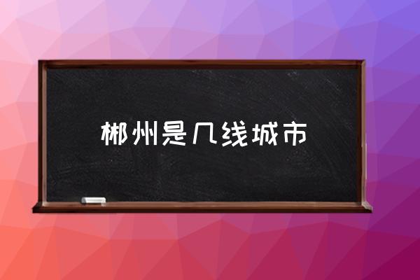 郴州是幾線城市 郴州市是哪個省的？