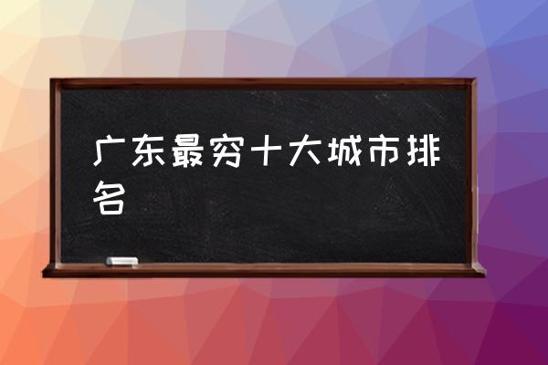 廣東最窮十大城市排名 廣東究竟是個怎樣的城市？