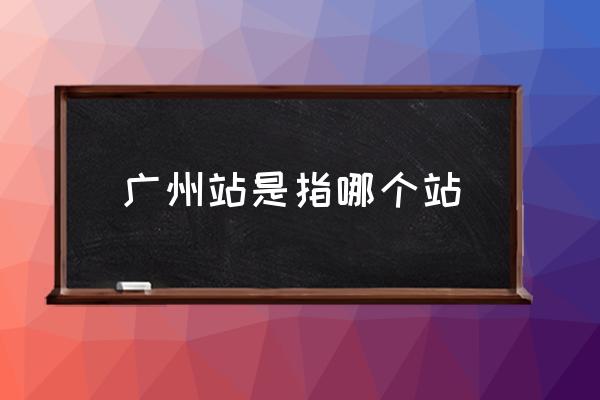 廣州站是指哪個站 廣州站具體位置？