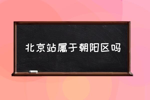北京站屬于朝陽(yáng)區(qū)嗎 北京哪個(gè)區(qū)離北京站遠(yuǎn)？