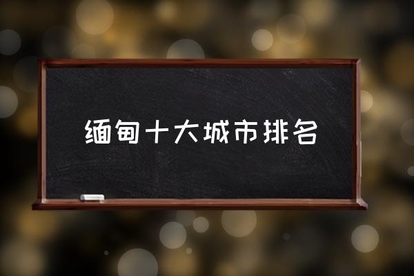 緬甸十大城市排名 緬甸是國(guó)嗎？