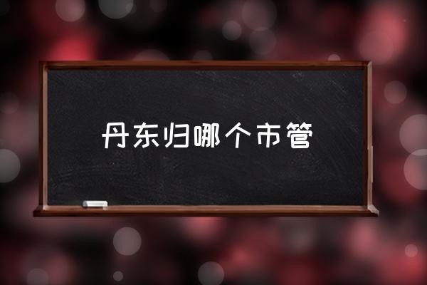 丹東歸哪個(gè)市管 山東丹東屬于哪個(gè)城市？