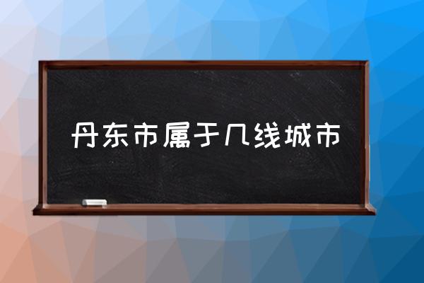 丹東市屬于幾線城市 山東丹東屬于哪個城市？