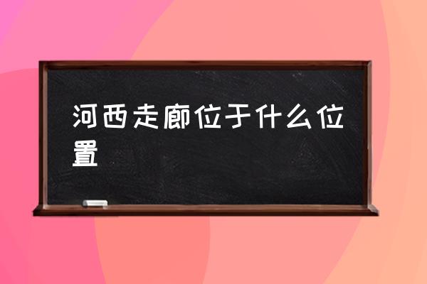 河西走廊位于什么位置 河西走廊特點(diǎn)？