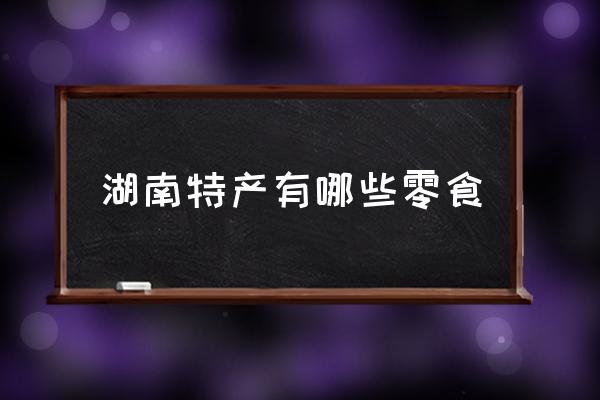 湖南特產(chǎn)有哪些零食 湖南最有特色的是什么？