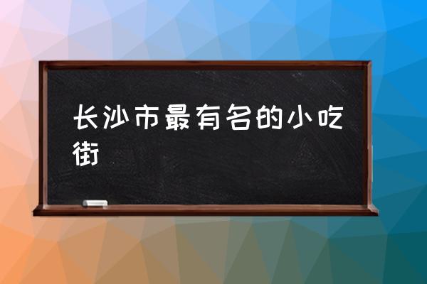 長沙市最有名的小吃街 長沙有哪些好玩的景點？