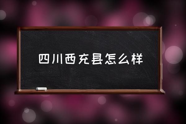 四川西充縣怎么樣 西充縣有那些鄉(xiāng)鎮(zhèn)？