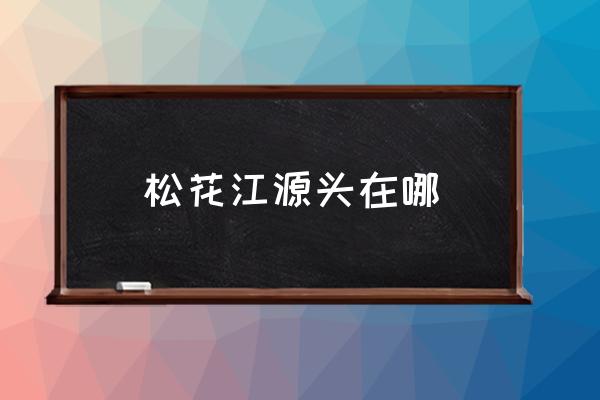 松花江源頭在哪 松花江流經(jīng)那幾個城市？