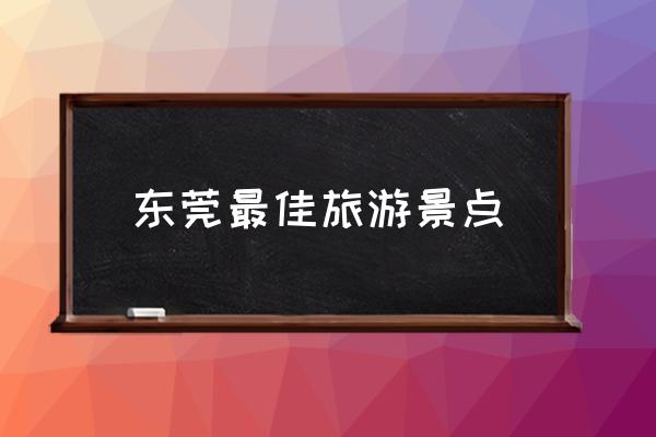 東莞最佳旅游景點 東莞有哪些旅游好點的景點？