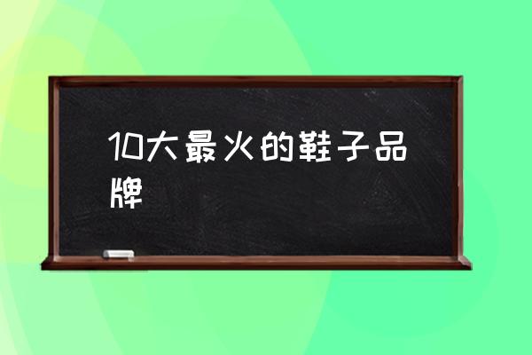 10大最火的鞋子品牌 男鞋哪個牌子好？