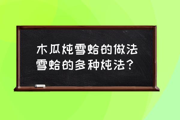 木瓜燉雪蛤的做法(雪蛤的多種燉法？)