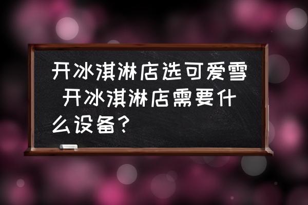 開冰淇淋店選可愛雪 開冰淇淋店需要什么設備？