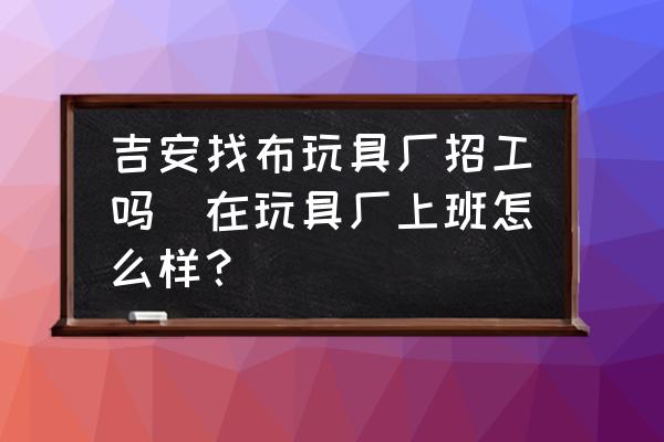吉安找布玩具廠招工嗎(在玩具廠上班怎么樣？)
