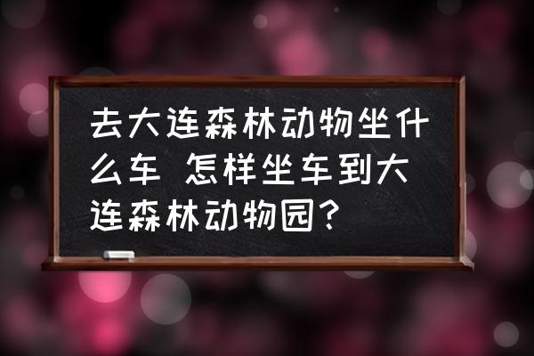 去大連森林動物坐什么車 怎樣坐車到大連森林動物園？