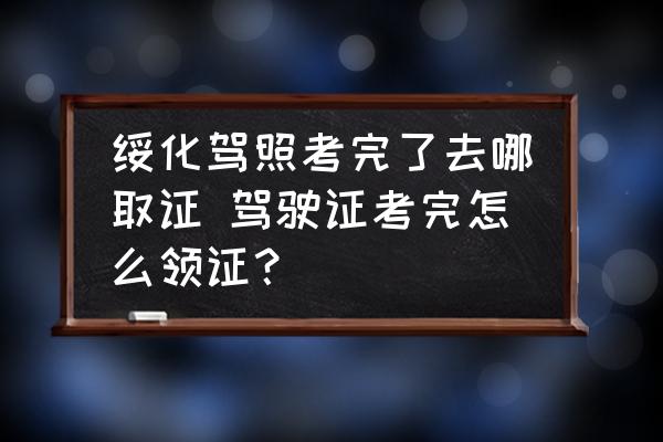 綏化駕照考完了去哪取證 駕駛證考完怎么領(lǐng)證？