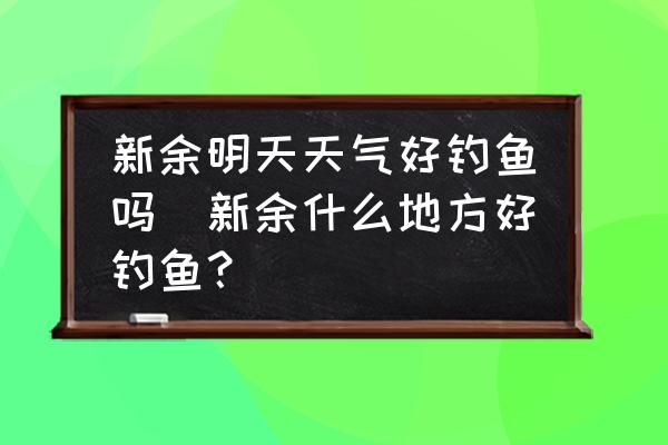 新余明天天氣好釣魚嗎(新余什么地方好釣魚？)