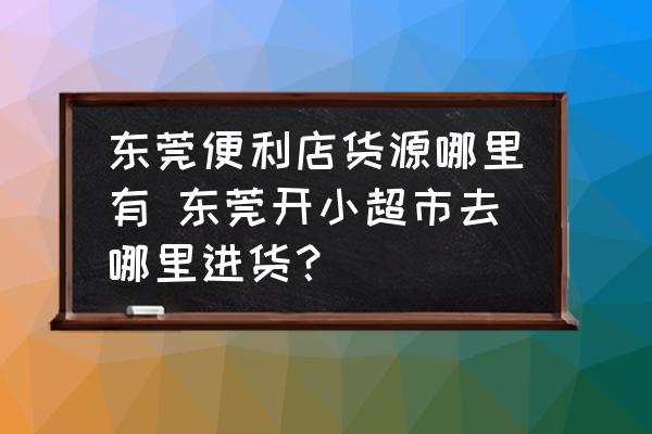 東莞便利店貨源哪里有 東莞開(kāi)小超市去哪里進(jìn)貨？