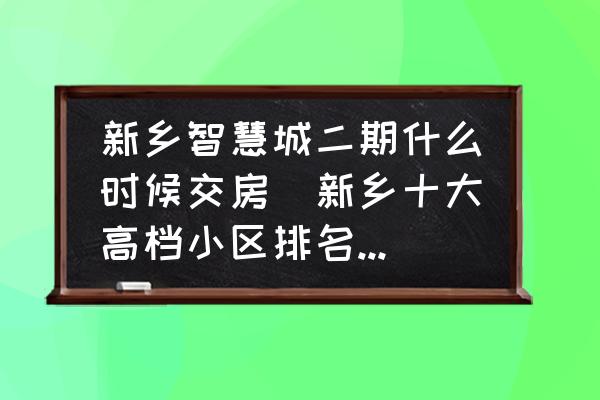 新鄉(xiāng)智慧城二期什么時候交房(新鄉(xiāng)十大高檔小區(qū)排名最新？)